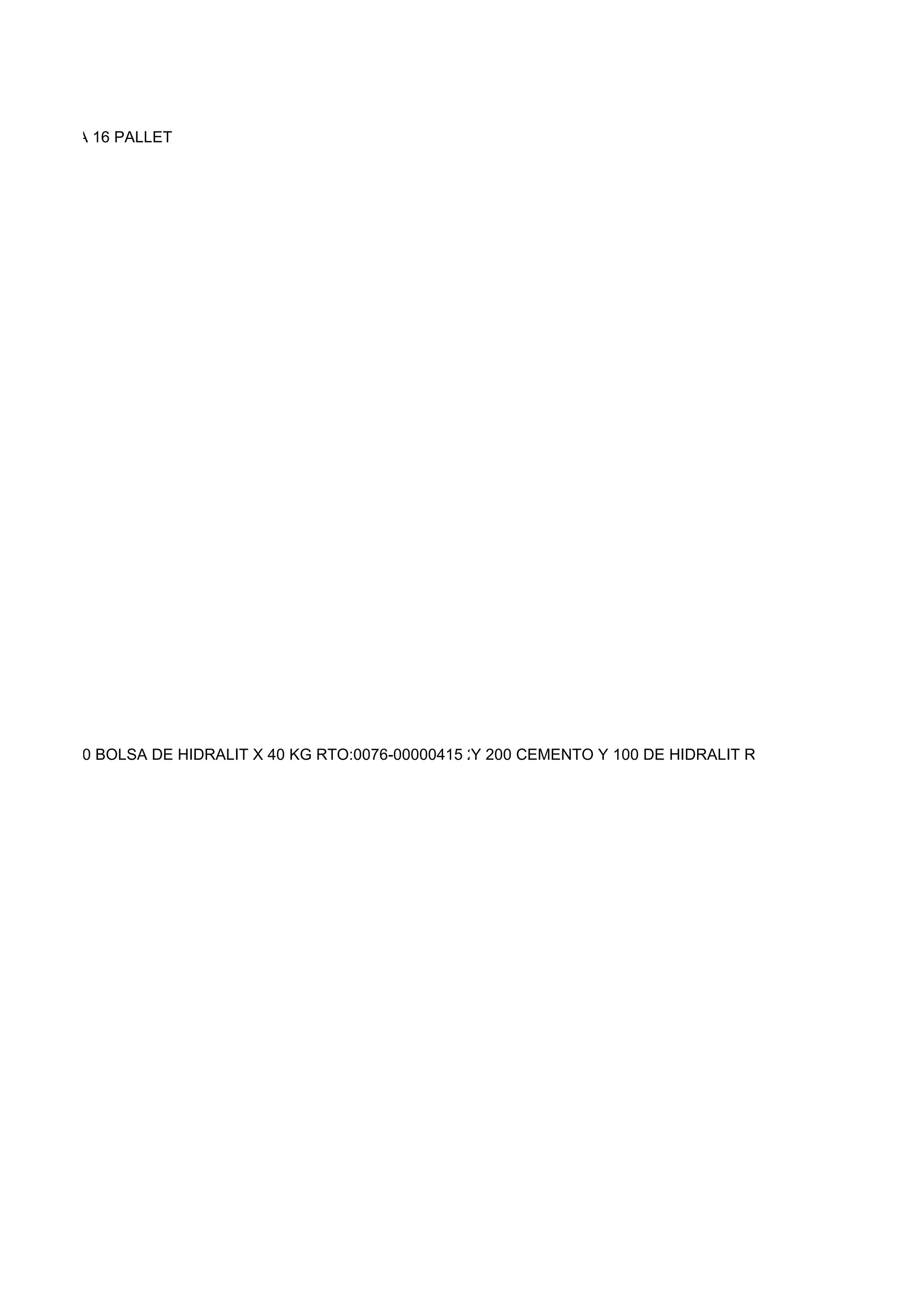 06 SE LLEVA 16 PALLET




 X 50 KG 150 BOLSA DE HIDRALIT X 40 KG RTO:0076-00000415 200 BOLSAS DE CEMENTO HIDRALIT RTO:0076-00000416
                                                         Y 200 CEMENTO Y 100 DE Y 100 BOLSAS DE HIDRALIT RTO:0
 
