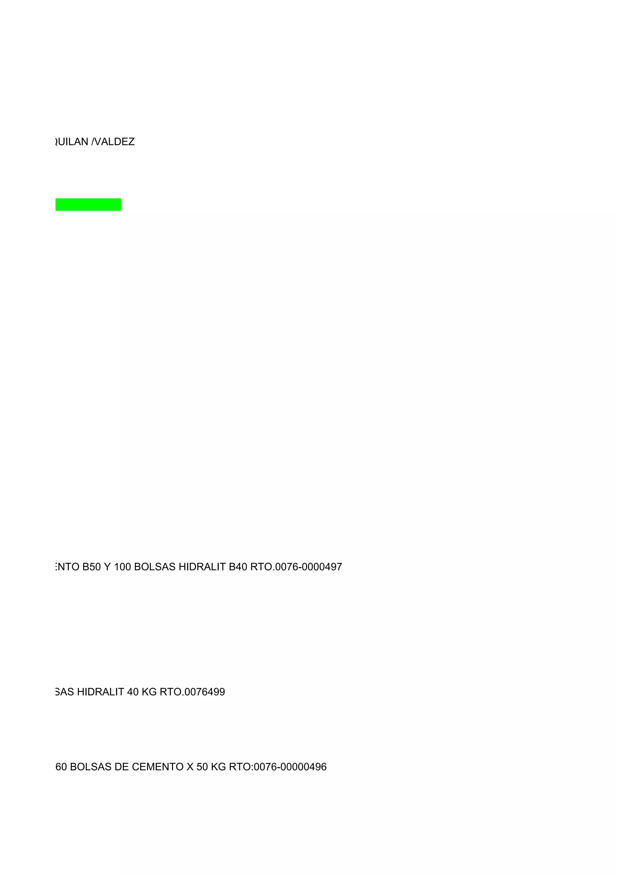 DASSI/SAQUILAN /VALDEZ




LSAS CEMENTO B50 Y 100 BOLSAS HIDRALIT B40 RTO.0076-0000497




KG,350 BOLSAS HIDRALIT 40 KG RTO.0076499




0000495 Y 160 BOLSAS DE CEMENTO X 50 KG RTO:0076-00000496
 