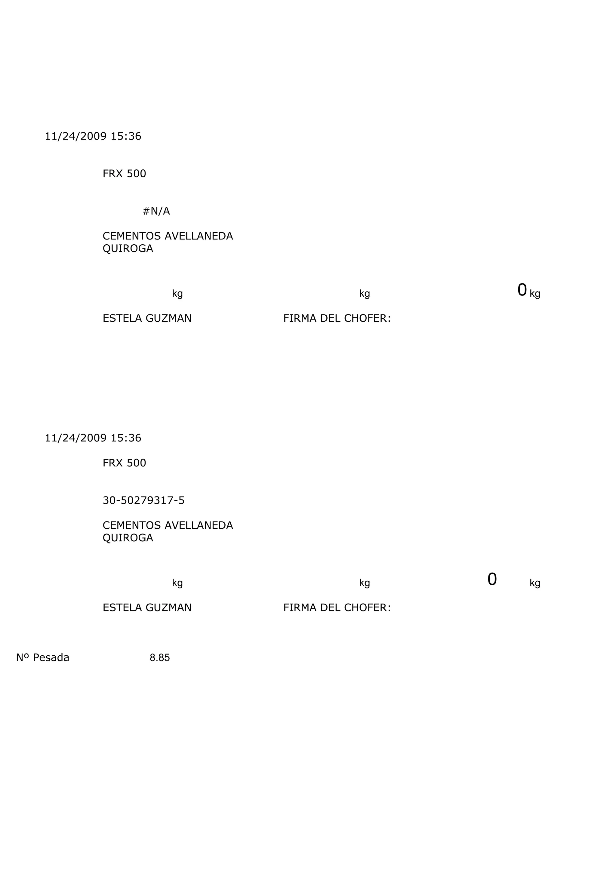 11/24/2009 15:36


             FRX 500


                       #N/A

             CEMENTOS AVELLANEDA
             QUIROGA



                               kg              kg           0 kg
             ESTELA GUZMAN          FIRMA DEL CHOFER:




    11/24/2009 15:36

             FRX 500


             30-50279317-5

             CEMENTOS AVELLANEDA
             QUIROGA



                               kg              kg       0     kg

             ESTELA GUZMAN          FIRMA DEL CHOFER:



Nº Pesada               8.85
 