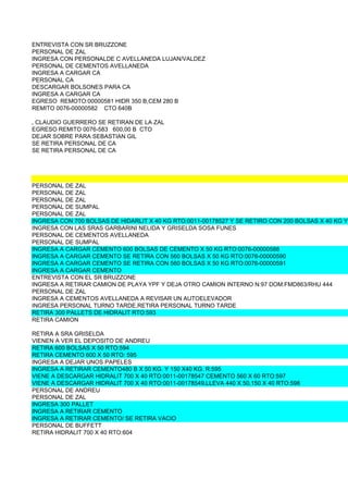 ENTREVISTA CON SR BRUZZONE
          PERSONAL DE ZAL
          INGRESA CON PERSONALDE C AVELLANEDA LUJAN/VALDEZ
          PERSONAL DE CEMENTOS AVELLANEDA
          INGRESA A CARGAR CA
          PERSONAL CA
          DESCARGAR BOLSONES PARA CA
          INGRESA A CARGAR CA
          EGRESO REMOTO:00000581 HIDR 350 B,CEM 280 B
          REMITO 0076-00000582 CTO 640B

VILLARREAL, CLAUDIO GUERRERO SE RETIRAN DE LA ZAL
          EGRESO REMITO 0076-583 600,00 B CTO
          DEJAR SOBRE PARA SEBASTIAN GIL
          SE RETIRA PERSONAL DE CA
          SE RETIRA PERSONAL DE CA




          PERSONAL DE ZAL
          PERSONAL DE ZAL
          PERSONAL DE ZAL
          PERSONAL DE SUMPAL
          PERSONAL DE ZAL
          INGRESA CON 700 BOLSAS DE HIDARLIT X 40 KG RTO:0011-00178527 Y SE RETIRO CON 200 BOLSAS X 40 KG Y
          INGRESA CON LAS SRAS GARBARINI NELIDA Y GRISELDA SOSA FUNES
          PERSONAL DE CEMENTOS AVELLANEDA
          PERSONAL DE SUMPAL
          INGRESA A CARGAR CEMENTO 600 BOLSAS DE CEMENTO X 50 KG RTO:0076-00000588
          INGRESA A CARGAR CEMENTO SE RETIRA CON 560 BOLSAS X 50 KG RTO:0076-00000590
          INGRESA A CARGAR CEMENTO SE RETIRA CON 560 BOLSAS X 50 KG RTO:0076-00000591
          INGRESA A CARGAR CEMENTO
          ENTREVISTA CON EL SR BRUZZONE
          INGRESA A RETIRAR CAMION DE PLAYA YPF Y DEJA OTRO CAMION INTERNO N:97 DOM:FMD863/RHU 444
          PERSONAL DE ZAL
          INGRESA A CEMENTOS AVELLANEDA A REVISAR UN AUTOELEVADOR
          INGRESA PERSONAL TURNO TARDE,RETIRA PERSONAL TURNO TARDE
          RETIRA 300 PALLETS DE HIDRALIT RTO:593
          RETIRA CAMION

          RETIRA A SRA GRISELDA
          VIENEN A VER EL DEPOSITO DE ANDREU
          RETIRA 600 BOLSAS X 50 RTO:594
          RETIRA CEMENTO 600 X 50 RTO: 595
          INGRESA A DEJAR UNOS PAPELES
          INGRESA A RETIRAR CEMENTO480 B X 50 KG. Y 150 X40 KG. R:595
          VIENE A DESCARGAR HIDRALIT 700 X 40 RTO:0011-00178547 CEMENTO 560 X 60 RTO:597
          VIENE A DESCARGAR HIDRALIT 700 X 40 RTO:0011-00178549,LLEVA 440 X 50,150 X 40 RTO:598
          PERSONAL DE ANDREU
          PERSONAL DE ZAL
          INGRESA 300 PALLET
          INGRESA A RETIRAR CEMENTO
          INGRESA A RETIRAR CEMENTO/ SE RETIRA VACIO
          PERSONAL DE BUFFETT
          RETIRA HIDRALIT 700 X 40 RTO:604
 