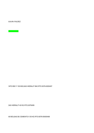 DASSI/SAQUILAN /VALDEZ




LSAS CEMENTO B50 Y 100 BOLSAS HIDRALIT B40 RTO.0076-0000497




KG,350 BOLSAS HIDRALIT 40 KG RTO.0076499




0000495 Y 160 BOLSAS DE CEMENTO X 50 KG RTO:0076-00000496
 