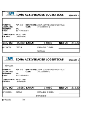 ZONA ACTIVIDADES LOGISTICAS                             BALANZA 1




PATENTE:      ASA 350        REMITENTE: ZONA ACTIVIDADES LOGISTICAS
ACOPLADO:                    CUIT:      30-71056666-2
DESTINO:      ZAL
CUIT:         30-71085368-8

TRANSPORTE: RADIO TAXI
CHOFER:     LAMDABURU



BRUTO:        35580 TARA:                     14060          NETO:      21520
OPERADOR:     ESTELA                    FIRMA DEL CHOFER:

                                        ORIGINAL




              ZONA ACTIVIDADES LOGISTICAS                             BALANZA 1


  23/09/209

PATENTE:      ASA 350        REMITENTE: ZONA ACTIVIDADES LOGISTICAS
ACOPLADO:                    CUIT:      30-71056666-2
DESTINO:      ZAL
CUIT:         30-71085368-8

TRANSPORTE: RADIO TAXI
CHOFER:     LAMDABURU



BRUTO:         35580 TARA:                    14060          NETO:      21520
OPERADOR:     ESTELA                    FIRMA DEL CHOFER:

                                       DUPLICADO

Nº Pesada              805
 