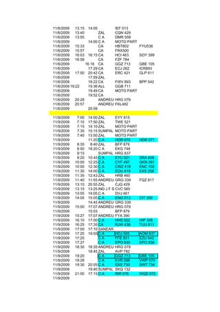 11/6/2009    13:15 14:05           IEF 013
11/6/2009    13:40        ZAL      CQN 429
11/6/2009    13:55        CA       DMR 558
11/6/2009           14:00 C A      MOTO PART
11/6/2009    15:33        CA       HBT802       FYU536
11/6/2009    15:57        CA       FRX500
11/6/2009    16:03 16:15 CA        HCI 463      SOY 399
11/6/2009    16:58        CA       FZF 784
11/6/2009          16.16 CA        GGZ 713      GBE 105
11/6/2009           17:29 CA       ECJ 262      ICR893
11/6/2009    17:50 20:42 CA        ERC 421      GLP 611
11/6/2009           17:59 ZAL
11/6/2009           18:22 CA       FWV 893   BPP 542
11/6/2009 19;22     19:36 ALL      GGB 711
11/6/2009           19:49 CA       MOTO PART
11/6/2009           19:52 CA
11/6/2009    20:28        ANDREU   HRG 079
11/6/2009    20:57        ANDREU   FKL482
11/6/2009           20:59

11/9/2009    7:00   14:00 ZAL       EYY 815
11/9/2009    7:10   17:50 ZAL       TWE 521
11/9/2009    7:15   14:10 ZAL       MOTO PART
11/9/2009    7:30   15:15 SUMPAL MOTO PART
11/9/2009    7:40   13:50 ZAL       MOTO PART
11/9/2009           11:20 C A       HDR 070     HDR 071
11/9/2009    8:35    8:40 ZAL       BFP 879
11/9/2009    8:50   18:20 C A       EKG 748
11/9/2009    9:15         SUMPAL HRG 637
11/9/2009    9:20   10:45 C A       EYU 521     SRA 658
11/9/2009   10:00   12:25 C A       CYF 497     GKN 091
11/9/2009   10:05   12:30 C A       CWZ 416     ENC 102
11/9/2009   11:30   14:00 C A       EOU 419     EXS 258
11/9/2009   11:35   12:43 ZAL       HRB 460
11/9/2009   11:40   11:55 ANDREU GRG 339        FQZ 817
11/9/2009   13:10   20:55 ZAL       CJQ 429
11/9/2009   13:15   13:25 IND J F S CVC 565
11/9/2009   13:55   14:05 C A       DVJ 461
11/9/2009   14:05   15:05 C A       ENG 013     CIT 300
11/9/2009           14:45 ANDREU GRG 339
11/9/2009   15:00   17:07 ANDREU HRG 079
11/9/2009           15:03           BFP 879
11/9/2009   15:27   17:07 ANDREU FYA 390
11/9/2009   16:10   17:00 C A       HHS 522     HIP 326
11/9/2009   16:25   17:35 CA        RJW 438     TUU 911
11/9/2009   17:00   17:10 SANEAR
11/9/2009   17:25   19:55 C A       HDJ 565     AOM 837
11/9/2009   17:25         CA        FFE 831     EZU 042
11/9/2009   17:27         CA        EPO 935     EPO 936
11/9/2009   18:30   18:35 ANDREU HRG 079
11/9/2009           18:45 ZAL       AVP 782
11/9/2009   19:20         CA        GGZ 713     GBE 105
11/9/2009   19:28         CA        EVR 098     VWP 570
11/9/2009   19:30   20:05 C A       SXS 730     SWT 734
11/9/2009           19:40 SUMPAL SKQ 132
11/9/2009   21:00   17:15 C A       RIR 076     WQD 072
11/9/2009
 