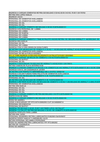 INGRESA A CARGAR CEMENTOS RETIRA 520 BOLSAS X 50 KG.50 B X 40 KG. R:0011-00176793
RETIRA SRA LOPEZ ANALIA
INGRESA VACIO
PERSONAL DE CEMENTOS AVELLANEDA
PERSONAL DE CEMENTOS AVELLANEDA
PERSONAL DE ZAL
PERSONAL DE ZAL
INGRESA A CARGAR CEMENTO 560 BOLSAS X 50 KG R:0076-00000151
INGRESA CON PERSONAL DE LUMMA
PERSONAL DE LUMMA
PERSONAL DE SUMPAL
PERSONAL DE LUMMA
PERSONAL DE LUMMA
INGRESA A CARGAR CEMENTO Y TRAE 40 PALETS VACIOS RETIRA 150 BOLSAS HIDRALIT Y 440 BOLSAS DE
INGRESA SRA NOELIA
PERSONAL DE ZAL
PERSONAL DE LUMMA
INGRESA CON LA SRA GRISELDA SOSA FUNES
SE RETIRA CON 480 BOLSAS DE CEMENTO X 50 KG Y 100 BOLSAS DE HIDRALIT 40 KG R:0076-00000148
PERSONAL DE CEMENTOS AVELLANEDA
PERSONAL DE MD AUTOELEVADORES
PG LA TOMA INGRESA 24 BOLSAS FELDESPATO 24 PALLETS R:0001-00020840
INGRESA A CARGAR 160 BOLSA DE CEMENTO X 50 KG R:0076-00000153
PERSONAL DE BUFFET
PERSONAL DE ZAL
INGRESA A DESCARGAR 700 BOLSAS DE HIDRALIT X 40 KG R:0011-00176819
RETIRA CAMION DE PLAYA INTERNO N:84
INGRESA A CARGAR CEMENTO 40 BOLSA X 50 CEMENTO,50 X40 HIDRALIT RTO:0076-00000157,80 X 50 DE CEME
INGRESA CON EL SR CASSANUEVA JAVIER
SE RETIRA CON PERFECTO IMPERMEABLE 960 X 30 RTO: 00000154
INGRESA A DEJAR FUNDAS PARA PALLETS DE CEMENTOS AVELLANEDA
SE RETIRA CON 560 BOLSAS DE CEMENTO X 50 R:0076-00000149
PERSONAL DE ZAL
SE RETIRA CON 560 BOLSAS DE CEMENTO X 50 R:0076-00000150
INGRESA A RETIRAR ACOPLADO 240 BOLSAS DE CEMENTO X 50 KG Y 250 BOLSAS DE HIDRALIT X 40KG R:0076
PERSONAL DE CEMENTOS AVELLANEDA
RETIRA SRA NOELIA
PERSONAL DE ZAL
PERSONAL DE ZAL
PERSONAL DE ZAL
INGRESA A CARGAR CEMENTO RETIRA 600 BOLSAS X 50 RTO:0076-00000158
INSPECCION DE OBRA
INGRESA A CARGAR CEMENTO 560 BOLSAS X 50 KG R:0076-00000159
PERS/ DE ANDREU
VIENE A DESCARGAR YPF RTO:0074-00662063 CUIT:30-54668997-9
PERSONAL DECEMENTOS
PERSONAL DE BUFFET
INGRESA 700 BOLSAS X 40 KG. R:0011-00176828 LLEVA 149 PALLET
INGRESA 112 PALLET/ RETIRA 600 BOLSAS X 50 KG. DE CEMENTO R:0076-0000160
INGRESA PERFILES PARA LUMMA
RETIRA SRA. SOSA
PERSONAL DEANDREU RETIRA LUBRICANTES R:6620601/54/55/56/57
INGRESA GODOY ANALIA Y LANDABURU JULIO
RETIRA PERSONAL DELUMMA 6 PERSONAS
PERS/ DE ANDREU/RETIRA LUBRICANTES YPF RTO:660262
RETIRA SR. CASANUEVA
PERS/ DE ANDREU
 