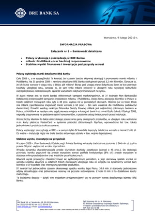 Warszawa, 9 lutego 20010 r.

                                                          INFORMACJA PRASOWA

                                           Załącznik nr 2 – Bankowość detaliczna

    •    Polacy wybierają i oszczędzają w BRE Banku
    •    mBank i MultiBank coraz bardziej rozpoznawalne
    •    Stabilne wyniki finansowe i inwestycje pod przyszły wzrost



Polacy wybierają marki detaliczne BRE Banku

Cały 2009 r., a w szczególności IV kwartał, był czasem bardzo aktywnej akwizycji i promowania marek mBanku i
MultiBanku. Na 31 grudnia 2009 r. ramiona detaliczne BRE Banku obsługiwały ponad 3,2 mln klientów. Oznacza to,
że ich liczba wzrosła w ciagu roku o blisko pół miliona! Biorąc pod uwagę znane dotychczas dane za trzy pierwsze
kwartały ubiegłego roku, oznacza to, że sam tylko mBank otworzył w ubiegłym roku najwięcej rachunków
oszczędnościowo rozliczeniowych, spośród wszystkich instytucji finansowych na rynku.

W dużej mierze jest to wynik bardzo efektywnych kampanii marketingowych. W IV kwartale Pion Bankowości
Detalicznej przeprowadził kampanie produktowe mBanku i MultiBanku. Dzięki temu akwizycja klientów w Polsce w
trzech ostatnich miesiącach roku była o 38 proc. wyższa niż w pozostałych okresach. Obecnie już co trzeci Polak
zna mBank (spontaniczna znajomość marki wzrosła o 60 proc. – ten sam wskaźnik dla MultiBanku podskoczył
dwukrotnie). Ponadto według rankingu Dziennika Gazety Prawnej mBank jest najbardziej polecanym bankiem w
Polsce, a MultiBank w zeszłym roku zajął pierwsze miejsce w kategorii banki i otrzymał Godło Jakości Obsługi 2008,
nagrodę przyznawaną na podstawie opinii konsumentów, o poziomie usług świadczonych przez instytucje.

Wzrost liczby klientów to także efekt stałego poszerzania gamy dostępnych produktów, w ubiegłym roku wdrożono
m.in. karty płatnicze MasterCard w systemie płatności zbliżeniowych PayPass, wprowadzono też tzw. lokaty
jednodniowe i produkty strukturyzowane.

Polacy wybierają i oszczędzają w BRE – w samym tylko IV kwartale depozyty detaliczne wzrosły o niemal 2 mld zł.
Co ważne – instytucja nigdy nie brała bardzo aktywnego udziału w tzw. wojnie depozytowej.

Stabilne wyniki, inwestycje na przyszłość
W całym 2009 r. Pion Bankowości Detalicznej i Private Banking wykazały dochody na poziomie 1 344 mln zł, czyli o
prawie 30 proc. wyższe niż w roku poprzednim.
Wysoka dynamika charakteryzowała przede wszystkim dochody odsetkowe (wzrost o 45 proc.). Do istotnego
przyrostu wyniku przyczynił się przede wszystkim wzrost portfela kredytowego (8% r/r) przede wszystkim w
obszarze mikroprzedsiębiorstw oraz kredytów pozahipotecznych.
Również wynik prowizyjny charakteryzował się systematycznym wzrostem, a jego okresowy spadek wynika ze
wzrostu kosztów akwizycji w ostatnich trzech miesiącach ubiegłego roku ze względu na dynamiczny wzrost bazy
klientów w IV kwartale oraz intensywną sprzedaż produktów.
IV kwartał był jednocześnie czasem okresowego spadku wyniku tego Pionu. 34,4 mln zł stanowiły jednorazowe
odpisy aktualizujące oraz jednorazowe rezerwy na przyszłe zobowiązania. Z kolei 8 mln zł to dodatkowe koszty
marketingu.
To świadoma decyzja – dzięki tym wydatkom przygotowujemy się na przyszły wzrost detalicznego biznesu BRE
Banku.




                                                                                                Sąd Rejonowy dla m. st. Warszawy
BRE Bank SA, ul. Senatorska 18, 00-950 Warszawa
                                                                                                XII Wydział Gospodarczy Krajowego Rejestru Sądowego,
tel. (022) 829 00 00, fax (022) 829 00 33
                                                                                                nr rejestru przedsiębiorców KRS 0000025237
www.brebank.pl, e-mail: biuro@brebank.pl
                                                                                                NIP: 526-021-50-88
                         Według stanu na dzień 01.01.2008 r. kapitał zakładowy BRE Banku SA wynosi 118 642 672 zł i został w całości wpłacony.
 