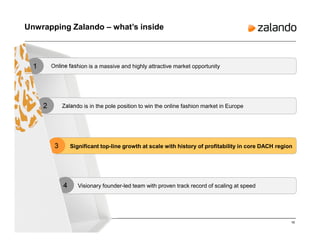 16
Unwrapping Zalando – what’s inside
Online fashion is a massive and highly attractive market opportunity1
Zalando is in the pole position to win the online fashion market in Europe2
3
Visionary founder-led team with proven track record of scaling at speed4
Significant top-line growth at scale with history of profitability in core DACH region
 