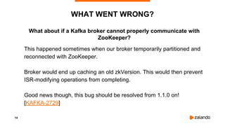 14
What about if a Kafka broker cannot properly communicate with
ZooKeeper?
WHAT WENT WRONG?
This happened sometimes when our broker temporarily partitioned and
reconnected with ZooKeeper.
Broker would end up caching an old zkVersion. This would then prevent
ISR-modifying operations from completing.
Good news though, this bug should be resolved from 1.1.0 on!
[KAFKA-2729]
 