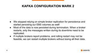 17
● We stopped relying on simple broker replication for persistence and
started persisting our EBS volumes as well!
● Most of the data is now persisted during termination. When a broker
restarts, only the messages written during its downtime need to be
replicated.
● If multiple brokers report problems, and rolling restart may not be
feasible, we can restart multiple brokers without losing all their data.
KAFKA CONFIGURATION MARK 2
 