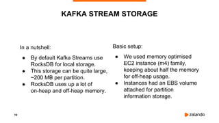 19
In a nutshell:
● By default Kafka Streams use
RocksDB for local storage.
● This storage can be quite large,
~200 MB per partition.
● RocksDB uses up a lot of
on-heap and off-heap memory.
KAFKA STREAM STORAGE
Basic setup:
● We used memory optimised
EC2 instance (m4) family,
keeping about half the memory
for off-heap usage.
● Instances had an EBS volume
attached for partition
information storage.
 