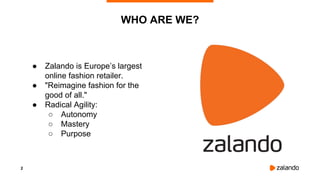 2
● Zalando is Europe’s largest
online fashion retailer.
● "Reimagine fashion for the
good of all."
● Radical Agility:
○ Autonomy
○ Mastery
○ Purpose
WHO ARE WE?
 