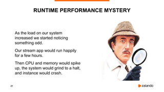 21
As the load on our system
increased we started noticing
something odd.
Our stream app would run happily
for a few hours.
Then CPU and memory would spike
up, the system would grind to a halt,
and instance would crash.
RUNTIME PERFORMANCE MYSTERY
 