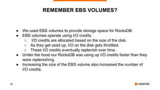 22
● We used EBS volumes to provide storage space for RocksDB.
● EBS volumes operate using I/O credits.
○ I/O credits are allocated based on the size of the disk.
○ As they get used up, I/O on the disk gets throttled.
○ These I/O credits eventually replenish over time.
● Under the hood our RocksDB was using up I/O credits faster than they
were replenishing.
● Increasing the size of the EBS volume also increased the number of
I/O credits.
REMEMBER EBS VOLUMES?
 