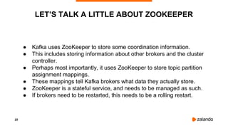 25
● Kafka uses ZooKeeper to store some coordination information.
● This includes storing information about other brokers and the cluster
controller.
● Perhaps most importantly, it uses ZooKeeper to store topic partition
assignment mappings.
● These mappings tell Kafka brokers what data they actually store.
● ZooKeeper is a stateful service, and needs to be managed as such.
● If brokers need to be restarted, this needs to be a rolling restart.
LET’S TALK A LITTLE ABOUT ZOOKEEPER
 