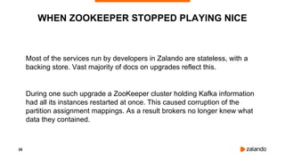 26
Most of the services run by developers in Zalando are stateless, with a
backing store. Vast majority of docs on upgrades reflect this.
During one such upgrade a ZooKeeper cluster holding Kafka information
had all its instances restarted at once. This caused corruption of the
partition assignment mappings. As a result brokers no longer knew what
data they contained.
WHEN ZOOKEEPER STOPPED PLAYING NICE
 