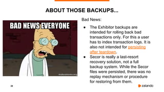28
ABOUT THOSE BACKUPS...
Bad News:
● The Exhibitor backups are
intended for rolling back bad
transactions only. For this a user
has to index transaction logs. It is
also not intended for persisting
after teardown.
● Secor is really a last-resort
recovery solution, not a full
backup system. While the Secor
files were persisted, there was no
replay mechanism or procedure
for restoring from them.
 