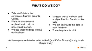 3
● Zalando Dublin is the
company’s Fashion Insights
Centre.
● We build data science
applications to help us
understand fashion.
● We use these findings to drive
our business.
WHAT DO WE DO?
● My team works to obtain and
analyze Fashion Data from the
web.
● We aim to provide this data in
near real time.
● There is quite a lot of it.
As developers we loved Apache Kafka® (and Kafka Streams) pretty much
straight away!
 