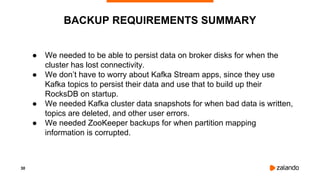 30
BACKUP REQUIREMENTS SUMMARY
● We needed to be able to persist data on broker disks for when the
cluster has lost connectivity.
● We don’t have to worry about Kafka Stream apps, since they use
Kafka topics to persist their data and use that to build up their
RocksDB on startup.
● We needed Kafka cluster data snapshots for when bad data is written,
topics are deleted, and other user errors.
● We needed ZooKeeper backups for when partition mapping
information is corrupted.
 