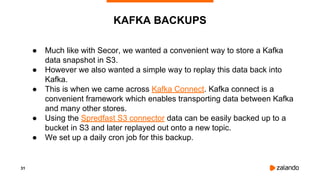 31
KAFKA BACKUPS
● Much like with Secor, we wanted a convenient way to store a Kafka
data snapshot in S3.
● However we also wanted a simple way to replay this data back into
Kafka.
● This is when we came across Kafka Connect. Kafka connect is a
convenient framework which enables transporting data between Kafka
and many other stores.
● Using the Spredfast S3 connector data can be easily backed up to a
bucket in S3 and later replayed out onto a new topic.
● We set up a daily cron job for this backup.
 