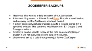 32
ZOOKEEPER BACKUPS
● Ideally we also wanted a daily snapshot of our ZooKeeper.
● After searching around a little we found Burry. Burry is a small backup
and recovery tool for ZooKeeper, etcd and Consul.
● It simply copies all ZooKeeper znode data to a file and stores it in a
specified location. This can be to local filesystem, S3, Google Cloud
Storage or others.
● Similarly it can be used to replay all this data to a new ZooKeeper
cluster. It will not overwrite existing data in the cluster.
● Likewise we set up a daily backup cron job for our ZooKeeper.
 