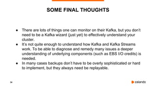 34
SOME FINAL THOUGHTS
● There are lots of things one can monitor on their Kafka, but you don’t
need to be a Kafka wizard (just yet) to effectively understand your
cluster.
● It’s not quite enough to understand how Kafka and Kafka Streams
work. To be able to diagnose and remedy many issues a deeper
understanding of underlying components (such as EBS I/O credits) is
needed.
● In many cases backups don’t have to be overly sophisticated or hard
to implement, but they always need be replayable.
 