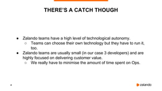 4
● Zalando teams have a high level of technological autonomy.
○ Teams can choose their own technology but they have to run it,
too.
● Zalando teams are usually small (in our case 3 developers) and are
highly focused on delivering customer value.
○ We really have to minimise the amount of time spent on Ops.
THERE’S A CATCH THOUGH
 