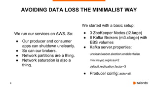 9
We run our services on AWS. So:
● Our producer and consumer
apps can shutdown uncleanly.
● So can our brokers.
● Network partitions are a thing.
● Network saturation is also a
thing.
AVOIDING DATA LOSS THE MINIMALIST WAY
We started with a basic setup:
● 3 ZooKeeper Nodes (t2.large)
● 6 Kafka Brokers (m3.xlarge) with
EBS volumes
● Kafka server.properties:
unclean.leader.election.enable=false
min.insync.replicas=2
default.replication.factor=3
● Producer config: acks=all
 