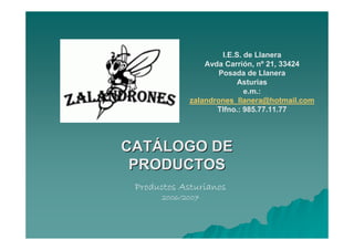 I.E.S. de Llanera
                 Avda Carrión, nº 21, 33424
                     Posada de Llanera
                           Asturias
                             e.m.:
             zalandrones_llanera@hotmail.com
                    Tlfno.: 985.77.11.77




CATÁLOGO DE
 PRODUCTOS
 Productos Asturianos
      2006/2007