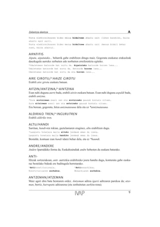 Posta elektronikoaren bidez mezua bidaltzen ahaztu zait (lehen banekien, baina
ahaztu egin zait).
Posta elektronikoaren bidez mezua bidaltzea ahaztu zait (mezua bidali behar
nuen, baina ahaztu).
AIPATITIS
Aipatu, aipatutako... beharrik gabe erabiltzen ditugu maiz. Gogoratu euskaraz erakusleak
dauzkagula aurreko zerbaiten edo norbaiten erreferentzia egiteko.
*Udaletxean batzorde bat sortu da. Aipatutako batzorde horren lana...
Udaletxean batzorde bat sortu da. Batzorde horren lana...
Udaletxean batzorde bat sortu da eta horren lana...
AIRE GIROTU/*HAIZE GIROTU
Erabili aire girotu euskara batuan.
AITZIN/ANTZINA/*AINTZINA
Esan nahi duguna aurre bada, erabili aitzin euskara batuan. Esan nahi duguna aspaldi bada,
erabili antzina.
*Zure aintzinean eseri zen eta aintzinako gauzak kontatu zituen.
Zure aitzinean eseri zen eta antzinako gauzak kontatu zituen.
Era berean, gogoratu, hitza antzinatasuna dela eta ez *aintzinatasuna.
ALDIRIKO TREN/*INGURUTREN
Erabili aldiriko tren.
ALTU/HANDI
Sarritan, handi-ren tokian, gaztelaniaren eraginez, altu erabiltzen dugu.
*Lanpostu honetara maila altuko jendeak eman du izena.
Lanpostu honetara maila handiko jendeak eman du izena.
Bestalde, kontuan izan handi idatzi behar dela, eta ez *haundi.
ANDRE/ANDERE
Andere Iparraldeko forma da; Euskaltzaindiak andre hobesten du euskara baturako.
ANTI-
Hitzak sortzerakoan, anti- aurrizkia erabiltzeko joera handia dugu, konturatu gabe euska-
raz bestelako bideak ere baditugula horretarako.
*Antikonstituzionala. *Antimonarkikoa.
Konstituzioaren aurkakoa. Monarkiaren aurkakoa.
ANTZEMAN/ATZEMAN
Maiz ageri dira bata bestearen ordez. Antzeman aditza igarri aditzaren parekoa da; atze-
man, berriz, harrapatu aditzarena (eta zenbaitetan aurkitu-rena).
9
Zalantza-dantza A
 
