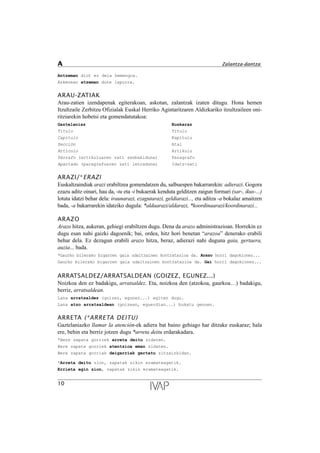 Antzeman diot ez dela hemengoa.
Azkenean atzeman dute lapurra.
ARAU-ZATIAK
Arau-zatien izendapenak egiterakoan, askotan, zalantzak izaten ditugu. Hona hemen
Itzultzaile Zerbitzu Ofizialak Euskal Herriko Agintaritzaren Aldizkariko itzultzaileen oni-
ritziarekin hobetsi eta gomendatutakoa:
Gaztelaniaz Euskaraz
T’tulo Titulu
Cap’tulo Kapitulu
Secci—n Atal
Art’culo Artikulu
P‡rrafo (artikuluaren zati zenbakiduna) Paragrafo
Apartado (paragrafoaren zati letraduna) Idatz-zati
ARAZI/*ERAZI
Euskaltzaindiak arazi erabiltzea gomendatzen du, salbuespen bakarrarekin: adierazi. Gogora
ezazu aditz oinari, hau da, -tu eta -i bukaerak kenduta gelditzen zaigun formari (sar-, ikus-...)
lotuta idatzi behar dela: iraunarazi, ezagutarazi, geldiarazi..., eta aditza -a bokalaz amaitzen
bada, -a bakarrarekin idatziko dugula: *aldaarazi/aldarazi, *koordinaarazi/koordinarazi...
ARAZO
Arazo hitza, aukeran, gehiegi erabiltzen dugu. Dena da arazo administrazioan. Horrekin ez
dugu esan nahi gaizki dagoenik; bai, ordea, hitz hori benetan “arazoa” denerako erabili
behar dela. Ez dezagun erabili arazo hitza, beraz, adierazi nahi duguna gaia, gertaera,
auzia... bada.
*Gaurko bilerako bigarren gaia udaltzainen kontratazioa da. Arazo horri dagokionez...
Gaurko bilerako bigarren gaia udaltzainen kontratazioa da. Gai horri dagokionez...
ARRATSALDEZ/ARRATSALDEAN (GOIZEZ, EGUNEZ...)
Noizkoa den ez badakigu, arratsaldez. Eta, noizkoa den (atzokoa, gaurkoa…) badakigu,
berriz, arratsaldean.
Lana arratsaldez (goizez, egunez...) egiten dugu.
Lana atzo arratsaldean (goizean, eguerdian...) bukatu genuen.
ARRETA (*ARRETA DEITU)
Gaztelaniazko llamar la atención-ek adiera bat baino gehiago har ditzake euskaraz; hala
ere, behin eta berriz jotzen dugu *arreta deitu erdarakadara.
*Bere zapata gorriek arreta deitu zidaten.
Bere zapata gorriek atentzioa eman zidaten.
Bere zapata gorriak deigarriak gertatu zitzaizkidan.
*Arreta deitu zion, zapatak zikin eramateagatik.
Errieta egin zion, zapatak zikin eramateagatik.
10
A Zalantza-dantza
 