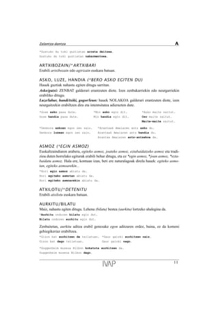 *Gustuko du toki guztietan arreta deitzea.
Gustuko du toki guztietan nabarmentzea.
ARTXIBOZAIN/*ARTXIBARI
Erabili artxibozain edo agirizain euskara batuan.
ASKO, LUZE, HANDIA (*BERO ASKO EGITEN DU)
Hauek guztiak nahastu egiten ditugu sarritan.
Asko/gutxi: ZENBAT galderari erantzuten diote. Izen zenbakarriekin edo neurgarriekin
erabiliko ditugu.
Luze/labur, handi/txiki, gogor/leun: hauek NOLAKOA galderari erantzuten diote, izen
neurgaitzekin erabiltzen dira eta intentsitatea adierazten dute.
*Gose asko pasa dute. *Min asko egin dit. *Asko maite zaitut.
Gose handia pasa dute. Min handia egin dit. Oso maite zaitut.
Maite-maite zaitut.
*Denbora askoan egon zen zain. *Arantxak Amaiaren antz asko du.
Denbora luzean egon zen zain. Arantxak Amaiaren antz handia du.
Arantxa Amaiaren antz-antzekoa da.
ASMOZ (*EGIN ASMOZ)
Euskaltzaindiaren arabera, egiteko asmoz, joateko asmoz, eztabaidatzeko asmoz eta tradi-
zioa duten horrelako egiturak erabili behar ditugu, eta ez *egin asmoz, *joan asmoz, *ezta-
baidatu asmoz. Hala ere, kontuan izan, beti ere naturalagoak direla hauek: egiteko asmo-
tan, egiteko asmoarekin...
*Hori egin asmoz abiatu da.
Hori egiteko asmotan abiatu da.
Hori egiteko asmoarekin abiatu da.
ATXILOTU/*DETENITU
Erabili atxilotu euskara batuan.
AURKITU/BILATU
Maiz, nahastu egiten ditugu. Lehena (bilatu) bestea (aurkitu) lortzeko ahalegina da.
*Aurkitu ondoren bilatu egin dut.
Bilatu ondoren aurkitu egin dut.
Zenbaitetan, aurkitu aditza erabil genezake egon aditzaren ordez, baina, ez da komeni
gehiegikeriaz erabiltzea.
*Gizon bat aurkitzen da teilatuan. *Gaur gaizki aurkitzen naiz.
Gizon bat dago teilatuan. Gaur gaizki nago.
*Guggenheim museoa Bilbon kokatuta aurkitzen da.
Guggenheim museoa Bilbon dago.
11
Zalantza-dantza A
 