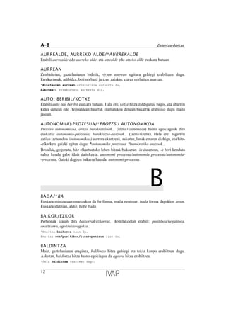 AURREALDE, AURREKO ALDE/*AURREKALDE
Erabili aurrealde edo aurreko alde, eta atzealde edo atzeko alde euskara batuan.
AURREAN
Zenbaitetan, gaztelaniaren bidetik, -(r)en aurrean egitura gehiegi erabiltzen dugu.
Errekurtsoak, adibidez, beti norbaiti jartzen zaizkio, eta ez norbaiten aurrean.
*Alkatearen aurrean errekurtsoa aurkeztu du.
Alkateari errekurtsoa aurkeztu dio.
AUTO, BERIBIL/KOTXE
Erabili auto edo beribil euskara batuan. Hala ere, kotxe hitza zaldigurdi, bagoi, eta abarren
kidea denean edo Hegoaldean haurrak eramatekoa denean bakarrik erabiliko dugu maila
jasoan.
AUTONOMI(A)-PROZESUA/*PROZESU AUTONOMIKOA
Prozesu autonomikoa, arazo burokratikoak... (izena+izenondoa) baino egokiagoak dira
euskaraz autonomia-prozesua, burokrazia-arazoak... (izena+izena). Hala ere, bigarren
zatiko izenondoa (autonomikoa) aurrera ekartzeak, askotan, lanak ematen dizkigu, eta hitz-
-elkarketa gaizki egiten dugu: *autonomiko prozesua, *burokratiko arazoak...
Bestalde, gogoratu, hitz elkartuetako lehen hitzak bukaeran -ia dutenean, -a hori kenduta
nahiz kendu gabe idatz daitekeela: autonomi prozesua/autonomia prozesua/autonomia-
-prozesua. Gaizki dagoen bakarra hau da: autonomi-prozesua.
BBADA/*BA
Euskara mintzatuan onartzekoa da ba forma, maila neutroari bada forma dagokion arren.
Euskara idatzian, aldiz, hobe bada.
BAIKOR/EZKOR
Pertsonak izaten dira baikorrak/ezkorrak. Bestelakoetan erabili: positiboa/negatiboa,
ona/txarra, egokia/desegokia...
*Emaitza baikorra izan da.
Emaitza ona/positiboa/itxaropentsua izan da.
BALDINTZA
Maiz, gaztelaniaren eraginez, baldintza hitza gehiegi eta tokiz kanpo erabiltzen dugu.
Askotan, baldintza hitza baino egokiagoa da egoera hitza erabiltzea.
*Gela baldintza txarrean dago.
12
A–B Zalantza-dantza
 