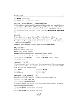 Gela egoera txarrean dago.
Gela txarto dago (erregistroaren arabera).
BALDINTZAK (ZURRUMURRU BALDINTZAK)
Zenbait esalditan, zurrumurrua tarteko bada, inongo baldintzarik ez egon arren, baldintzaren
ondorioa adierazten duten aditzak erabiltzen ditugu, gaztelaniaz ere hala erabiltzen direlako.
*Iturri batzuen arabera, Espainiako Erregea uda honetan ezkonduko litzateke.
Iturri batzuen arabera, Espainiako Erregea uda honetan ezkonduko da/ ezkontzekoa
da/ezkontzekotan da.
BALIATU
Baliatu aditzak aditz erregimen diferenteak har ditzake, adieraren arabera:
1. zaio aditza: inori zerbait edo norbait baliagarri gertatu (zuk esandakoa baliatu zaio).
2. da aditza: zer edo zer egiteko norbait edo zerbait erabili; (-z) kasu atzizkia eskatzen du
(zuk esandakoaz baliatu da).
3. du aditza: erabili adierarekin (lan horren egiteko liburu asko baliatu dituzte).
BALIO/BALORE
Zenbaitetan, nahastu egiten ditugu:
Balioa: kostua, prezioa, salneurria.
Balorea: lagunarteko hitza da; maila neutroan hobe kemena, adorea.
*Zein da aterki honen balorea? * Horrek dik balioa, horrek!
Zein da aterki honen balioa? Horrek dik balorea, horrek! (kemena)
Zenbat balio du aterki honek?
*BANKU/*ZENTRO
Askotan, banco edo centro bezalako hitzak ikusten ditugunean, itzulpen zuzena egin eta
banku edo zentro idazten dugu, konturatu gabe, horretarako euskarak badituela bestelako
hitzak ere: etxe, -tegi, egoitza, gordailu...
*Datu bankua. *Zaharren zentroa.
Datutegia. Zaharren egoitza.
Datu-gordailua. Zaharren etxea.
BARNEAN EGON/*BARNE EGON
*-(r)en barne egon forma okerra da; -(r)en barnean egon erabili behar dugu.
*Kafea ere prezioaren barne dago.
Kafea ere prezioaren barnean dago.
Bide batez esan behar dugu barnean hitzak lekua adierazten duela nagusiki, eta, askotan,
behar ez den tokian erabiltzen dela.
*Hitzaldien barnean erakusketa bat ere badago.
Hitzaldien egitarauan erakusketa bat ere badago.
Hitzaldiekin batera erakusketa bat ere badago.
13
Zalantza-dantza B
 