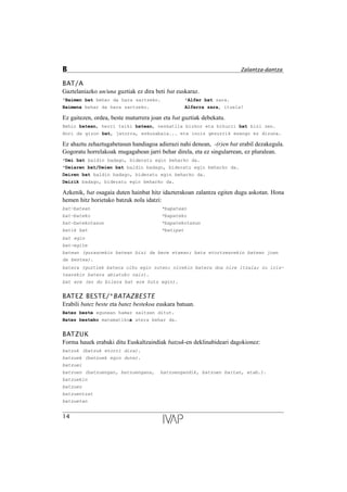 BAT/A
Gaztelaniazko un/una guztiak ez dira beti bat euskaraz.
*Baimen bat behar da hara sartzeko. *Alfer bat zara.
Baimena behar da hara sartzeko. Alferra zara, itzela!
Ez gaitezen, ordea, beste muturrera joan eta bat guztiak debekatu.
Behin batean, herri txiki batean, neskatila bizkor eta bihurri bat bizi zen.
Hori da gizon bat, jatorra, eskuzabala... eta inoiz gezurrik esango ez dizuna.
Ez ahaztu zehaztugabetasun handiagoa adierazi nahi denean, -(r)en bat erabil dezakegula.
Gogoratu horrelakoak mugagabean jarri behar direla, eta ez singularrean, ez pluralean.
*Dei bat baldin badago, bideratu egin beharko da.
*Deiaren bat/Deien bat baldin badago, bideratu egin beharko da.
Deiren bat baldin badago, bideratu egin beharko da.
Deirik badago, bideratu egin beharko da.
Azkenik, bat osagaia duten hainbat hitz idazterakoan zalantza egiten dugu askotan. Hona
hemen hitz horietako batzuk nola idatzi:
bat-batean *bapatean
bat-bateko *bapateko
bat-batekotasun *bapatekotasun
batik bat *batipat
bat egin
bat-egite
batean (gurasoekin batean bizi da bere etxean; bata etortzearekin batean joan
da bestea).
batera (guztiek batera oihu egin zuten; nirekin batera doa nire itzala; zu iris-
tearekin batera abiatuko naiz).
bat ere (ez du bilera bat ere huts egin).
BATEZ BESTE/*BATAZBESTE
Erabili batez beste eta batez bestekoa euskara batuan.
Batez beste egunean hamar saltzen ditut.
Batez besteko matematikoa atera behar da.
BATZUK
Forma hauek erabaki ditu Euskaltzaindiak batzuk-en deklinabideari dagokionez:
batzuk (batzuk etorri dira).
batzuek (batzuek egin dute).
batzuei
batzuen (batzuengan, batzuengana, batzuengandik, batzuen baitan, etab.).
batzuekin
batzuez
batzuentzat
batzuetan
14
B Zalantza-dantza
 