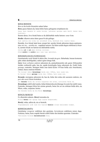 BERA/BERDIN
Bera ez da berdin hitzarekin nahasi behar.
Bera: gauza bakarra da, baina behin baino gehiagotan errepikatzen da:
Senar bera daukate bi andre horiek, jakinaren gainean egon barik (senar bera
bientzat).
Ikusten denez, bera hitzak baino ez du deklinabide marka hartzen: senar bera.
Berdin: elkarren antza duten gauza bi edo gehiago.
Zure jantzia eta nirea oso antzekoak dira, berdinak dira (jantzi bana).
Bestalde, bera hitzak badu beste zeregin bat: aurreko hitzak adierazten duena azpimarra-
tzea, nor eta..., norekin eta... esapideen antzera. Eta lehen azaldu dugun erabileran ez beza-
la, aurreko hitzak ere hartzen du deklinabide marka.
Sailburuak berak eman dizkigu zorionak.
Alkatearekin berarekin egin nuen topo oporretan.
BERANDU(AGO)/GERO(AGO)
Gaztelaniazko tarde hitzak bi adiera ditu: berandu eta gero. Beharbada, buruan konturatu
gabe erdara darabilgulako, nahasi egiten ditugu biak.
Gero: beste zerbaiten ondoren adierazten du, puntualitatearekin edo garaiz ibiltzearekin
inolako zerikusirik gabe, hau da, segida kronologiko hutsa adierazten du. Erabil liteke
geroago; esaterako, demagun batek esan duela Kolon 1475ean heldu zela Ameriketara;
orduan, hauxe erantzun beharko:
*Ez horixe! Askoz beranduago heldu zen: 1492an, hain zuzen ere.
Ez horixe! Askoz geroago heldu zen: 1492an, hain zuzen ere.
Berandu: atzerapena adierazten du; hau da, behar den ordua edo sasoiaren ondoren, eta
goiz edo sasoiz hitzen kontrakoa.
Jon berandu heldu da: bilera zazpietan zen arren, zortzietan heldu da.
Beranduago erabili ahal izateko, behar-beharrezkoa da lehenago berandu bat erabili izana.
Esaterako, demagun bilera bat seietan genuela, baina Jon sei eta erdietan heldu dela, eta
Miren, ordea, zazpietan; hortaz:
Jon berandu heldu da eta Miren beranduago.
BEREZI/BEREIZI
Ez elkarrekin nahastu. Berezi izenondoa da.
Bilera berezi bat egingo dugu arazoa konpontzeko.
Bereizi, ordea, aditza da, eta ez besterik.
Proposamenaren alde onak eta txarrak bereizi zituen batzordeko kideak.
BERRESKURATU
Gaztelaniaz recuperar erabiltzen den guztietan, berreskuratu erabiltzera jotzen dugu.
Euskaraz, baina, beste esapide batzuk erabili behar dira hainbat egoeratan. Esaterako:
*Ostiraleko bilerak berreskuratuko dira.
16
B Zalantza-dantza
 