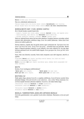 Berriz bilduko gara ostiraletan.
Hau ere, erdarakada nabarmena da:
*Buruan kolpea hartu eta minutu baten ondoren berreskuratu zuen konortea.
Buruan kolpea hartu eta minutu baten ondoren etorri zen bere onera/konortera.
BERRIA/BESTE BAT (*GOL BERRIA SARTU)
Berri hitzak honako esanahi hauek ditu:
Ð Erabili, hondatu edo urratu gabea: oinetako berriak nituen, zuk zapaldu arte.
Ð Orain-oraingoa, egin berria: ogi berriaren usaina maite dut.
Ð Aurreko zerbaiten ordezkoa: zuzendari berria izendatu dute.
Hala ere, badirudi beste adiera bat hasi dela zabaltzen. Gertakari batzuen zerrendan zerbait
eransten dela adierazteko erabiltzen dugu, beste bat erabili beharrean. Adiera berri hori
okerra eta tradizio gabea da.
Horren ondorioz, esapide oker eta gaizki ulertze ugari sortarazten du: *garaipen berri bat
lortu,* gol berri bat sartu, *eraso berri bat jasan... zerrenda luzea osa genezake. Bistan
dago ez dagoela garaipen zaharrik, ez gol zaharrik, ezta eraso zaharrik ere, eta argi dago
horietan guztietan beste bat erabili behar dugula: beste garaipen bat, beste gol bat, beste
eraso bat...
Inoiz, biak izan daitezke zuzenak, baina ondo erreparatu esan nahi dugunari, okerrik ez
egiteko.
Proposamen berria egin digute (aurrekoa bertan behera utzi dute eta haren
ordezko proposamena egin digute).
Beste proposamen bat egin digute (aurrekoaz gain, badugu beste proposamen bat
mahai gainean).
BESTE
Kontuz, beste izenlaguna erabiltzerakoan!
*Beste gola sartu digute. *Beste gauza ere esan zuen.
Beste gol bat sartu digute. Beste gauza bat ere esan zuen.
BESTERIK EZ
Duda egiten dugu askotan besterik ez esapidea erabiltzean, besterik horren aurreko hitza
pluralean badago: liburuak besterik ez dut irakurtzen... ala ez ditut? Hona erantzuna: bes-
terik da esapide horretan aditzaren objektua: besterik ez dut idatzi behar dugu.
*Txostenaren ondorioak besterik ez nituen azpimarratu.
Txostenaren ondorioak besterik ez nuen azpimarratu.
*Hitzaldira lagunak besterik ez zaizkio etorri.
Hitzaldira lagunak besterik ez zaio etorri.
BEZALA (*AMERIKETARA JOAN ZEN ARTZAIN BEZALA)
Ezin dira gaztelaniazko como guztiak bezala-rekin ordezkatu. Batzuetan ez da ezer jarri
behar.
17
Zalantza-dantza B
 