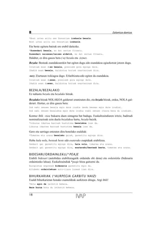 *Bost urtez aritu zen Donostian irakasle bezala.
Bost urtez aritu zen Donostian irakasle.
Eta beste egitura batzuk ere erabil daitezke.
*Zuzendari bezala, ez dut zertan fitxatu.
Zuzendari naizenez/naizen aldetik, ez dut zertan fitxatu.
Halaber, ez dira gauza bera (-n) bezala eta -(e)nez.
Bezala: Besteak esandakoarekin bat egiten dugu edo esandakoa egiazkotzat jotzen dugu.
Irratiak esan duen bezala, prezioek gora egingo dute.
I–akik esan bezala, baldintza horiek onartezinak dira.
-nez: Ziurtasun txikiagoa dago. Erlatibizatu-edo egiten da esandakoa.
Irratiak esan duenez, prezioek gora egingo dute.
I–akik esan duenez, baldintza horiek onartezinak dira.
BEZALA/BEZALAKO
Ez nahastu bezala eta bezalako hitzak.
Bezalako hitzak NOLAKOA galderari erantzuten dio, eta bezala hitzak, ordea, NOLA gal-
derari. Hortaz, ez dira gauza bera:
Zuk nahi zenuen bezala egin dute irudia (modu berean egin dute irudia).
Zuk nahi zenuen bezalakoa egin dute irudia (nahi zenuen itxura bera du irudiak).
Kontuz ibili –tzea bukaera duen sintagma bat badugu. Euskaltzaindiaren iritziz, badirudi
nominalizazioak ezin duela bezalakoa hartu, bezala baizik.
*Liburua idaztea barruak hustutzea bezalakoa izan da.
Liburua idaztea barruak hustutzea bezala izan da.
Gero eta sarriago entzuten dira honelako esaldiak:
*Tomatea eta uraza bezalako gaiak, garestitu egingo dira.
Hobe hala nola, besteak beste edo esaterako esapideak erabiltzea.
Zenbait gai garestitu egingo dira, hala nola, tomatea eta uraza.
Zenbait gai garestitu egingo dira, esaterako/besteak beste, tomatea eta uraza.
BIDESARI/ORDAINLEKU/*PEAJE
Erabili bidesari (autobidea erabiltzeagatik ordaindu ohi dena) eta ordainleku (bidesaria
ordaintzeko lekua). Euskaltzaindiak *peaje hitza gaitzetsi du.
Europistas enpresak bidesaria garestitu egin du.
Altubeko ordainlekuan auto-ilara luzeak izan dira.
BIHURKARIAK (*AURPEGIA GARBITU NAIZ)
Esaldi bihurkarietan honako esamoldeak aurkitzen ditugu. Argi ibili!
*Bota egin da leihotik behera.
Bere burua bota du leihotik behera.
18
B Zalantza-dantza
 