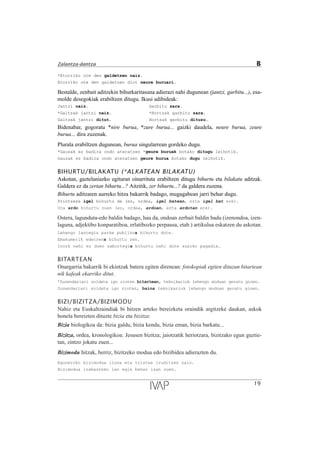 *Etorriko ote den galdetzen naiz.
Etorriko ote den galdetzen diot neure buruari.
Bestalde, zenbait aditzekin bihurkaritasuna adierazi nahi dugunean (jantzi, garbitu...), esa-
molde desegokiak erabiltzen ditugu. Ikusi adibideak:
Jantzi naiz. Garbitu zara.
*Galtzak jantzi naiz. *Hortzak garbitu zara.
Galtzak jantzi ditut. Hortzak garbitu dituzu.
Bidenabar, gogoratu *nire burua, *zure burua... gaizki daudela, neure burua, zeure
burua... dira zuzenak.
Plurala erabiltzen dugunean, burua singularrean gordeko dugu.
*Gauzak ez badira ondo ateratzen *geure buruak botako ditugu leihotik.
Gauzak ez badira ondo ateratzen geure burua botako dugu leihotik.
BIHURTU/BILAKATU (*ALKATEAN BILAKATU)
Askotan, gaztelaniazko egituran oinarrituta erabiltzen ditugu bihurtu eta bilakatu aditzak.
Galdera ez da zertan bihurtu...? Aitzitik, zer bihurtu...? da galdera zuzena.
Bihurtu aditzaren aurreko hitza bakarrik badago, mugagabean jarri behar dugu.
Printzesa igel bihurtu da (ez, ordea, igel batean, ezta igel bat ere).
Ura ardo bihurtu zuen (ez, ordea, ardoan, ezta ardotan ere).
Ostera, lagunduta-edo baldin badago, hau da, ondoan zerbait baldin badu (izenondoa, izen-
laguna, adjektibo konparatiboa, erlatibozko perpausa, etab.) artikulua eskatzen du askotan.
Lehengo lantegia parke publikoa bihurtu dute.
Emakumerik ederrena bihurtu zen.
Inork nahi ez duen zabortegia bihurtu nahi dute auzoko pagadia.
BITARTEAN
Onargarria bakarrik bi ekintzak batera egiten direnean: fotokopiak egiten dituzun bitartean
nik kafeak ekarriko ditut.
*Zuzendariari soldata igo zioten bitartean, teknikariok lehengo moduan geratu ginen.
Zuzendariari soldata igo zioten, baina teknikariok lehengo moduan geratu ginen.
BIZI/BIZITZA/BIZIMODU
Nahiz eta Euskaltzaindiak bi hitzen arteko bereizketa oraindik argitzeke daukan, askok
honela bereizten dituzte bizia eta bizitza:
Bizia biologikoa da: bizia galdu, bizia kendu, bizia eman, bizia barkatu...
Bizitza, ordea, kronologikoa: Jesusen bizitza; jaiotzatik heriotzara, bizitzako egun guztie-
tan, zintzo jokatu zuen...
Bizimodu hitzak, berriz, bizitzeko modua edo bizibidea adierazten du.
Eguneroko bizimodua iluna eta tristea iruditzen zaio.
Bizimodua irabazteko lan egin behar izan zuen.
19
Zalantza-dantza B
 