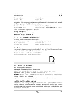 *Senargaia bota. *Siesta bota.
Senargaia egin. Siesta egin.
Lagunarteko elkarrizketetan edo antzekoetan erabil daitekeen arren, hizkera-maila jaso edo
zainduetan egokiagoa dirudi bestelakoak erabiltzea.
*Kargutik bota dute. *Administrazioari bota dio errua.
Kargutik kendu dute. Administrazioari leporatu/egotzi dio errua.
Faltan bota ere ez da esapide egokia euskaraz.
*Faltan botatzen dut.
Haren hutsa/hutsunea sumatzen dut.
Haren zuloa gelditu da/nabari da.
BUKATU (*GAIAREKIN BUKATZEKO)
Batzuetan, ez da zuzena -(r)ekin bukatu egitura:
*Afariarekin bukatu zuen. *Gai horrekin bukatzeko...
Afaria bukatu zuen. Gaia amaitzeko...
Afaltzen, dena jan zuen. Gaiari amaiera emateko...
BURUTU
Askotan, egin adiera ematen zaio, gaztelaniazko llevar a cabo horrekin nahastuta. Ostera,
amaitu esan nahi du aditz honek, eta ez egin ezta gauzatu ere.
*Hiruhileko honetan sei bilera burutuko ditugu.
Hiruhileko honetan sei bilera egingo ditugu.
DDAGOENEKO/HONEZKERO
Sarri askotan nahastu egiten dira.
Honezkero: ziurtatu gabeko ustea adierazten du:
Zazpiak dira: honezkero etxean izango da (etxean dagoela uste dugu).
Dagoeneko: zerbait egiaztatua adierazten du, kontu jakina da:
Dagoeneko heldu da lanera: oraintxe bertan jaso dut haren mezu bat ordenagailuan.
Iraganaz ari bagara, hobe ordurako:
Zazpietan deitu nion bulegora, baina ordurako etxerako bidean zegoen.
DAGOKIONEZ/DAGOKIONEAN
Gaztelaniazko en lo que respecta esapidea euskaraz ematean dagokionez forma zuzenaren
lekua ari da hartzen dagokionean forma desegokia. Arrazoia, ezin argiagoa izan: itzulpen
hitzez hitzekoa eginez, erdarazko en hori -ean bihurtzen dugu. Baina forma bakoitzak badu
bere erabilera-eremu egokia:
21
Zalantza-dantza B–D
 