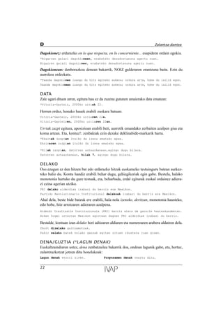 Dagokionez: erdarazko en lo que respecta, en lo concerniente... esapideen ordain egokia.
*Bigarren gaiari dagokionean, erabateko desadostasuna agertu zuen.
Bigarren gaiari dagokionez, erabateko desadostasuna agertu zuen.
Dagokionean: denborazkoa denean bakarrik, NOIZ galderaren erantzuna baita. Ezin du
aurrekoa ordezkatu.
*Txanda dagokionez izango du hitz egiteko aukera; ordura arte, hobe du isilik egon.
Txanda dagokionean izango du hitz egiteko aukera; ordura arte, hobe du isilik egon.
DATA
Zale ugari dituen arren, egitura hau ez da zuzena gutunen amaierako data ematean:
*Vitoria-Gasteiz, 2000ko urriak 22.
Horren ordez, honako hauek erabili euskara batuan:
Vitoria-Gasteiz, 2000ko urriaren 22a.
Vitoria-Gasteizen, 2000ko urriaren 22an.
Urriak zazpi egitura, aposizioan erabili beti, aurretik emandako zerbaiten azalpen gisa eta
koma artean. Eta, kontuz!: zenbakiak ezin dezake deklinabide-markarik hartu.
*Ekainak zazpian itxiko da izena emateko epea.
Ekainaren zazpian itxiko da izena emateko epea.
*Hilak zazpian, datorren asteazkenean,egingo dugu bilera.
Datorren asteazkenean, hilak 7, egingo dugu bilera.
DELAKO
Oso ezagun ez den hitzen bat edo erdarazko hitzak euskarazko testuinguru batean aurkez-
teko balio du. Kontu handiz erabili behar dugu, gehiegikeriak egin gabe. Bestela, halako
monotonia hartuko du gure testuak, eta, beharbada, erdal egiturak euskal ordainez adiera-
zi ezina agerian utziko.
PRI delako alderdiak irabazi du berriz ere Mexikon.
Partido Revolucionario Institucional delakoak irabazi du berriz ere Mexikon.
Ahal dela, beste bide batzuk ere erabili, hala nola izeneko, deritzan, monotonia hausteko,
edo hobe, hitz arrotzaren adieraren azalpena.
Alderdi Iraultzaile Instituzionala (PRI) berriz atera da garaile hauteskundeetan.
Azken hogei urteotan Mexikon agintean dagoen PRI alderdiak irabazi du berriz.
Bestalde, kontuan izan delako hori aditzaren aldiaren eta numeroaren arabera aldatzen dela.
Short direlako galtzamotzak.
Fakir zelako batek nolako gauzak egiten zituen ikustera joan ginen.
DENA/GUZTIA (*LAGUN DENAK)
Euskaltzaindiaren ustez, dena zenbatzailea bakarrik doa, ondoan lagunik gabe, eta, hortaz,
zalantzazkotzat jotzen ditu honelakoak:
Lagun denak etorri ziren. Proposamen denak onartu ditu.
22
D Zalantza-dantza
 