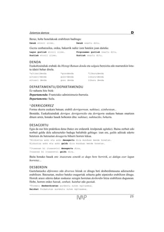 Beraz, hobe honelakoak erabiltzen baditugu:
Denak etorri ziren. Denak onartu ditu.
Guztia zenbatzailea, ordea, bakarrik nahiz izen batekin joan daiteke.
Lagun guztiak etorri ziren. Proposamen guztiak onartu ditu.
Guztiak etorri ziren. Guztiak onartu ditu.
DENDA
Euskaltzaindiak erabaki du Hiztegi Batuan denda eta salgaia bereizita edo marrarekin lotu-
ta idatzi behar direla.
*altzaridenda *gozodenda *liburudenda
altzari-denda gozo-denda liburu-denda
altzari denda gozo denda liburu denda
DEPARTAMENTU/DEPARTAMENDU
Ez nahastu hitz biok:
Departamendu: Frantziako administrazio-barrutia.
Departamentu: Saila.
*DERRIGORREZ
Forma okerra euskara batuan; erabili derrigorrean, nahitaez, ezinbestean...
Bestalde, Euskaltzaindiak derrigor, derrigorrezko eta derrigortu euskara batuan onartzen
dituen arren, honako hauek hobesten ditu: nahitaez, nahitaezko, behartu.
DESAGERTU
Egia da oso hitz praktikoa dena (batez ere erdaratik itzulpenak egiteko). Baina zerbait edo
norbait galdu dela adierazteko badugu baliabide gehiago: izan ere, galdu aditzak ederto
betetzen du batzuetan desagertu bihurri horren lekua.
*Hizkuntza asko eta asko desagertu dira munduan mende honetan.
Hizkuntza asko eta asko galdu dira munduan mende honetan.
*Itsasoan bi itsasontzi desagertu dira.
Itsasoan bi itsasontzi galdu dira.
Baita honako hauek ere: itsasoratu zenetik ez dago bere berririk, ez dakigu ezer lagun
horretaz...
DESBERDIN
Gaztelaniazko diferentes edo diversos hitzak ez ditugu beti desberdintasuna adierazteko
erabiltzen. Batzuetan, multzo bateko osagarriak zehaztu gabe aipatzeko erabiltzen ditugu.
Horrek arazo ederra dakar euskaraz zeregin horretan desberdin hitza erabiltzen dugunean.
Hobe, horren ordez batzuk, zenbait, hainbat edo guztiak.
*Formato desberdinetan aurkeztu zuten egitasmoa.
Hainbat formatutan aurkeztu zuten egitasmoa.
23
Zalantza-dantza D
 