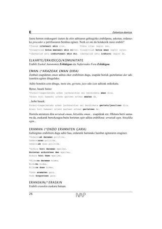 Joera horren erakusgarri izaten da ekin aditzaren gehiegizko erabilpena, askotan, erdaraz-
ko proceder a perifrasiaren berdina eginez. Nork ez ote du holakorik inoiz erabili?
*Trenak irteteari ekin zion. Trena irten (egin) zen.
*Zinegotziek botoa emateari ekin zioten. Zinegotziek botoa eman (egin) zuten.
*Idazkariak akta irakurtzeari ekin dio. Idazkariak akta irakurri (egin) du.
ELKARTE/ERKIDEGO/KOMUNITATE
Erabili Euskal Autonomia Erkidegoa eta Nafarroako Foru Erkidegoa.
EMAN (*ARAZOAK EMAN DIRA)
Zenbait esapidetan eman aditza oker erabiltzen dugu, esapide horiek gaztelaniaz dar adi-
tzarekin egiten ditugulako.
Aditz honekin ezin ditugu, inoiz ere, gertatu, jazo edo izan aditzak ordezkatu.
Beraz, hauek baino:
*Futbol-txapelketako azken jardunaldian sei berdinketa eman dira.
*Arazo hori hamasei urteko gazteen artean ematen da.
...hobe hauek:
Futbol-txapelketako azken jardunaldian sei berdinketa gertatu/jazo/izan dira.
Arazo hori hamasei urteko gazteen artean gertatzen da.
Horrela ateratzen dira urratsak eman, hitzaldia eman... esapideak ere. Ohitura berri sama-
rra da, euskarak berezkoagoa baitu horietan egin aditza erabiltzea: urratsak egin, hitzaldia
egin...
ERAMAN (*ONDO ERAMATEN GARA)
Gehiegitan erabiltzen dugu aditz hau, erdaratik hartutako hainbat egituraren eraginez.
*Gobernuak daraman politika.
Gobernuaren politika.
Gobernuak duen politika.
*Ardura hori daraman epailea.
Horretaz arduratzen den epailea.
Ardura hori duen epailea.
*Bilbora daraman bidea.
Bilboko bidea.
Bilbora doan bidea.
*Ondo eramaten gara.
Ondo konpontzen gara.
ERANSKIN/*ERASKIN
Erabili eranskin euskara batuan.
26
E Zalantza-dantza
 