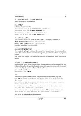 ERANTZUKIZUN/*ERANTZUNKIZUN
Erabili erantzukizun euskara batuan.
ERANTZUN
Kalkoaren mugan, batzuetan.
*Diputatuaren ustez epaiak aurreikuspenei erantzun die.
Diputatuaren ustez epaiak espero zena eman du.
*Erabaki horrek ez dakit zer nahiri erantzun dion.
Erabaki hori ez dakit zer nahiren ondorio den.
ERASO/*ERASOTU
Eraso da aditza, ez erasotu, eta NOR-NORI-NORK kasuan (dio) erabiltzen da.
*Elkar erasotu zuten gobernuak eta sindikatuek.
Elkarri eraso zioten gobernuak eta sindikatuek.
Dena den, orainaldian erasotzen erabili.
ERDARA/GAZTELANIA
Gero eta jende gehiagok erabiltzen du erdara hitza gaztelania-ren sinonimotzat; baina
erdara dira euskara ez diren beste hizkuntza guztiak, esate baterako: frantsesa, ingelesa,
alemana...
Bide batez, esan dezagun Euskaltzaindiak gaztelania hitza hobesten duela, gaztelera-ren
kaltetan.
ERDIAK (ETA ERDIAK/T’ERDI)
Euskaltzaindiak arautu duenez, bata ala bestea idazteko, testuinguruari erreparatu behar zaio.
Orduak nahiz zenbatzeko gauzak adierazteko: eta erdiak. Agurretan eta antzerakoetan enfasia
emateko: t’erdi (testu horietan helburua ez baita zenbatzea).
Ordu bat eta erdiak dira.
Jaun-andreok, agur tÕerdi!
ERE
Erreferentzia egiten dion hitzaren edo sintagmaren atzean erabili behar dugu beti.
Gaur ERE sailburuek bilera egingo dute Ajuria Enean (atzo beste bilera bat
egin zuten).
Gaur sailburuek ERE bilera egingo dute Ajuria Enean (jende ugarik egingo du
bilera, horien artean, sailburuek).
Gaur sailburuek bilera ERE egingo dute Ajuria Enean (sailburuek gauza asko
egin behar dute, besteak beste, bilera bat).
Gaur sailburuek bilera egingo dute Ajuria Enean ERE (sailburuek bilera bat
baino gehiago egin behar dute gaur, eta horietako bat, Ajuria Enean).
Hala ere, ez da modu egokian erabiltzen maiz:
27
Zalantza-dantza E
 