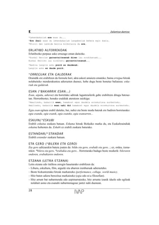 *Lehendakariak ere esan du...
*Ere (bai) esan du lehendakariak langabeziak behera egin duela.
*Etorri den lankide berria bilbotarra da ere.
ERLATIBO ALFERREKOAK
Erlatibozko perpaus asko errazago eman daitezke.
*Euskal Herrian garrantzitsuenak diren lau sindikatuak...
Euskal Herriko lau sindikatu garrantzitsuenak...
*Badira langile asko pozik ez daudenak.
Langile asko ez daude pozik.
*ERREGUAK ETA GALDERAK
Oraindik ere erabiltzen da formula hori, akta askori amaiera emateko; baina erregua hitzak
nolabaiteko menderakuntza adierazten duenez, hobe dugu beste honetaz baliatzea: eska-
riak eta galderak.
ESAN (*BAKARRIK ESAN...)
Esan, aipatu, adierazi eta horrelako aditzak laguntzailerik gabe erabiltzen ditugu batzue-
tan. Horrenbestez, honako esaldiak ateratzen zaizkigu:
*Amaitzeko, bakarrik esan, hamabost egun daudela errekurtsoa aurkezteko.
Amaitzeko, bakarrik esan nahi dut hamabost egun daudela errekurtsoa aurkezteko.
Egia esan egitura erabil daiteke, bai, nahiz eta beste modu batzuk ere badiren horretarako:
egia esanda, egia esanik, egia esateko, egia esatearren...
ESKUIN/*ESKUBI
Erabili eskuina euskara batuan. Eskuma hitzak Bizkaiko marka du, eta Euskaltzaindiak
eskuina hobesten du. Eskubi ez erabili euskara baturako.
ESTANDAR/*STANDAR
Erabili estandar euskara batuan.
ETA GERO (*BILERA ETA GERO)
Eta gero aditzarekin batera joaten da: bildu eta gero, erabaki eta gero...; ez, ordea, izena-
rekin: *bilera eta gero, *erabakia eta gero... Horretarako badago beste modurik: bileraren
ondoren, erabakiaren ondoren.
ETZANA (LETRA ETZANA)
Letra etzana edo italikoa zeregin hauetarako erabiltzen da:
– Liburu, eskultura, film, argazki eta abarren izenburuak adierazteko.
– Beste hizkuntzetako hitzak markatzeko (performance, collage, world music).
– Hitz baten adiera berezitua markatzeko (egia edo ni-a filosofian).
– Hitz arrunt bat nabarmendu edo azpimarratzeko, hitz arrunta izanik idazle edo egileak
nolabait asmo eta esanahi nabarmenagoaz jantzi nahi duenean.
28
E Zalantza-dantza
 