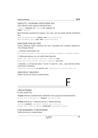 EZAGUTU (*EUSKARA EZAGUTZEN DU)
Jakin aditzaren ordez agertzen zaigu barra-barra.
*Ingelesa ezagutzen du/*Ingelesaren ezaguera du.
Badaki ingelesez.
Beste batzuetan, gaztelaniaren eraginez, izan, ukan, egin eta antzeko aditzak ordezkatzen
ditu.
*Bere egitasmoak porrota ezagutu zuen hasiera-hasieratik.
Bere egitasmoak porrot egin zuen hasiera-hasieratik.
EZIK/IZAN EZIK/EZ EZIK
Itxuraz, behintzat, berdin samarrak izan arren, ezberdinak dira esanahiari dagokionez.
Azter ditzagun hirurak.
1. Aditzekin erabil daiteke ezik:
Zuk lagundu ezik/ezean, ez dut lana inoiz bukatuko (laguntzen ez badidazu, alegia).
2. Salbuespen-adieran izan ezik erabili behar dugu beti.
*Denak joan ziren bilerara, kulturako zinegotzia ezik.
Denak joan ziren bilerara, kulturako zinegotzia izan ezik.
3. Bestalde, ez ezik bereizita idatzi: *ezezik. Ez bakarrik... baita... esan nahi du eta beha-
rrezkoa du ere partikula.
Gramatikako zuzentasuna ez ezik/ez eze, egokitasuna ere ziurtatu behar da.
EZKUTATU/*IZKUTATU
Erabili ezkutatu eta ezkutuan euskara batuan.
FFROGA/PROBA
Ez dute esanahi bera.
Frogatu aditzaren esanahiak badu nolabaiteko lotura egia/gezurra baieztatzearekin.
Ezin da inor erruduntzat jo, frogarik (baieztatu) gabe.
Probatu besterik da: 1. indarrak neurtzea. 2. edariak dastatzea.
Azterketa-probetan (neurtzeko) hamabost puntu lortu ditu.
Alkatea bera izango da sagardoa probatzeko (dastatzeko) egunean.
FUNTZIONARIO/*FUNTZIONARI
Erabili funtzionario euskara batuan.
29
Zalantza-dantza E–F
 