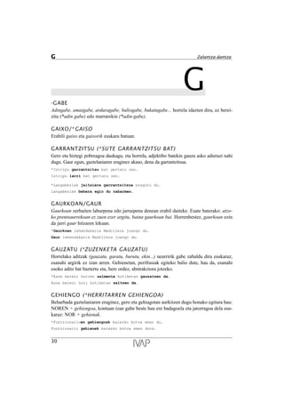 G-GABE
Adingabe, amaigabe, arduragabe, baliogabe, bukatugabe... horrela idazten dira, ez berei-
zita (*adin gabe) edo marrarekin (*adin-gabe).
GAIXO/*GAISO
Erabili gaixo eta gaixorik euskara batuan.
GARRANTZITSU (*SUTE GARRANTZITSU BAT)
Gero eta hiztegi pobreagoa daukagu, eta horrela, adjektibo batekin gauza asko adierazi nahi
dugu. Gaur egun, gaztelaniaren eraginez akaso, dena da garrantzitsua.
*Istripu garrantzitsu bat gertatu zen.
Istripu larri bat gertatu zen.
*Langabeziak jaitsiera garrantzitsua ezagutu du.
Langabeziak behera egin du nabarmen.
GAURKOAN/GAUR
Gaurkoan zerbaiten laburpena edo jarraipena denean erabil daiteke. Esate baterako: atzo-
ko prentsaurrekoan ez zuen ezer argitu, baina gaurkoan bai. Horrenbestez, gaurkoan ezin
da jarri gaur hitzaren lekuan.
*Gaurkoan lehendakaria Madrilera joango da.
Gaur lehendakaria Madrilera joango da.
GAUZATU (*ZUZENKETA GAUZATU)
Horrelako aditzak (gauzatu, garatu, burutu, ekin...) neurririk gabe zabaldu dira euskaraz,
esanahi argirik ez izan arren. Gehienetan, perifrasiak egiteko balio dute, hau da, esanahi
osoko aditz bat baztertu eta, bere ordez, abstrakziora jotzeko.
*Esne berezi horren salmenta botiketan gauzatzen da.
Esne berezi hori botiketan saltzen da.
GEHIENGO (*HERRITARREN GEHIENGOA)
Beharbada gaztelaniaren eraginez, gero eta gehiagotan aurkitzen dugu honako egitura hau:
NOREN + gehiengoa, kontuan izan gabe beste hau ere badagoela eta jatorragoa dela eus-
karaz: NOR + gehienak.
*Funtzionarioen gehiengoak baiezko botoa eman du.
Funtzionario gehienek baiezko botoa eman dute.
30
G Zalantza-dantza
 