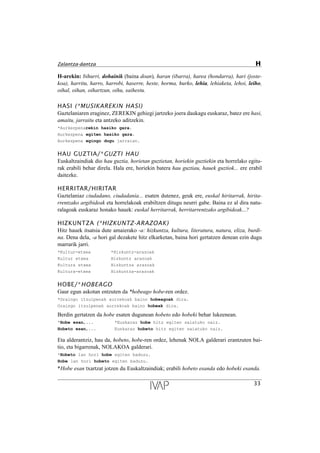 H-arekin: bihurri, dohainik (baina doan), haran (ibarra), harea (hondarra), hari (joste-
koa), harritu, harro, harrobi, haserre, heste, horma, hurko, lehia, lehiaketa, lehoi, leiho,
oihal, oihan, oihartzun, oihu, saihestu.
HASI (*MUSIKAREKIN HASI)
Gaztelaniaren eraginez, ZEREKIN gehiegi jartzeko joera daukagu euskaraz, batez ere hasi,
amaitu, jarraitu eta antzeko aditzekin.
*Aurkezpenarekin hasiko gara.
Aurkezpena egiten hasiko gara.
Aurkezpena egingo dugu jarraian.
HAU GUZTIA/*GUZTI HAU
Euskaltzaindiak dio hau guztia, horietan guztietan, horiekin guztiekin eta horrelako egitu-
rak erabili behar direla. Hala ere, horiekin batera hau guztiau, hauek guztiok... ere erabil
daitezke.
HERRITAR/HIRITAR
Gaztelaniaz ciudadano, ciudadanía... esaten dutenez, geuk ere, euskal hiritarrak, hirita-
rrentzako argibideak eta horrelakoak erabiltzen ditugu neurri gabe. Baina ez al dira natu-
ralagoak euskaraz honako hauek: euskal herritarrak, herritarrentzako argibideak...?
HIZKUNTZA (*HIZKUNTZ-ARAZOAK)
Hitz hauek itsatsia dute amaierako -a: hizkuntza, kultura, literatura, natura, eliza, burdi-
na. Dena dela, -a hori gal dezakete hitz elkarketan, baina hori gertatzen denean ezin dugu
marrarik jarri.
*Kultur-etxea *Hizkuntz-arazoak
Kultur etxea Hizkuntz arazoak
Kultura etxea Hizkuntza arazoak
Kultura-etxea Hizkuntza-arazoak
HOBE/*HOBEAGO
Gaur egun askotan entzuten da *hobeago hobe-ren ordez.
*Oraingo itzulpenak aurrekoak baino hobeagoak dira.
Oraingo itzulpenak aurrekoak baino hobeak dira.
Berdin gertatzen da hobe esaten dugunean hobeto edo hobeki behar lukeenean.
*Hobe esan,... *Euskaraz hobe hitz egiten saiatuko naiz.
Hobeto esan,... Euskaraz hobeto hitz egiten saiatuko naiz.
Eta alderantziz, hau da, hobeto, hobe-ren ordez, lehenak NOLA galderari erantzuten bai-
tio, eta bigarrenak, NOLAKOA galderari.
*Hobeto lan hori hobe egiten baduzu.
Hobe lan hori hobeto egiten baduzu.
*Hobe esan txartzat jotzen du Euskaltzaindiak; erabili hobeto esanda edo hobeki esanda.
33
Zalantza-dantza H
 