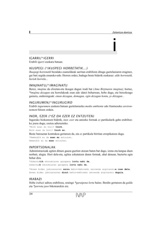 iIGARRI/*IGERRI
Erabili igarri euskara batuan.
IKUSPEGI (*IKUSPEGI HORRETATIK...)
Ikuspegi horretatik bezalako esamoldeak sarritan erabiltzen ditugu gaztelaniaren eraginez,
gai bati segida emateko-edo. Horren ordez, badugu beste biderik euskaraz: alde horretatik,
horiek horrela...
IMAJINATU/*IMAGINATU
Berez, imajina da elizetan-eta ikusgai dugun irudi bat (Ama Birjinaren imajina); hortaz,
*imajina dezagun eta horrelakoak esan edo idatzi beharrean, hobe dugu, eta berezkoago
gainera, ondorengoak: eman dezagun, demagun, egin dezagun kontu, jo ditzagun...
INGURUMEN/*INGURUGIRO
Erabili ingurumen euskara batuan gaztelaniazko medio ambiente edo frantseseko environ-
nement hitzen ordain.
INOR, EZER (*EZ DA EZER EZ ENTZUTEN)
Inguruko hizkuntzen bidetik, inor, ezer eta antzeko formak ez partikularik gabe erabiltze-
ko joera dugu, ezetza adierazteko.
*Nork esan du hori? Inork.
Nork esan du hori? Inork ez.
Beste batzuetan kontrakoa gertatzen da, eta ez partikula birritan errepikatzen dugu.
*Hemendik ez da ezer ez entzuten.
Hemendik ez da ezer entzuten.
INPERTSONALAK
Administrazioak egiten dituen gauza guztien atzean baten bat dago, izena eta kargua duen
norbait, alegia. Hori dela-eta, egilea ezkutatzen duten formak, ahal denean, baztertu egin
behar dira.
*Gobernutik ekonomiaren garapena lortu nahi da.
Gobernuak ekonomiaren garapena lortu nahi du.
*Honen bidez jakinarazten zaizu behin-behineko zerrenda argitaratua izan dela.
Honen bidez jakinarazten dizut behin-behineko zerrenda argitaratu dugula.
IRABAZI
Hobe irabazi aditza erabiltzea, oraingo *garaipena lortu baino. Berdin gertatzen da galdu
eta *porrota jaso bikotearekin ere.
34
I Zalantza-dantza
 