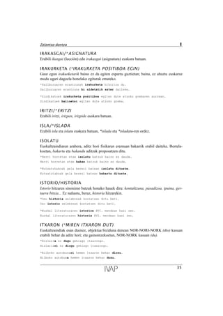 IRAKASGAI/*ASIGNATURA
Erabili ikasgai (lección) edo irakasgai (asignatura) euskara batuan.
IRAKURKETA (*IRAKURKETA POSITIBOA EGIN)
Gaur egun irakurketarik baino ez da egiten esparru guztietan; baina, ez ahaztu euskaraz
modu ugari dagoela honelako egiturak emateko.
*Sailburuaren erantzunak irakurketa bikoitza du.
Sailburuaren erantzuna bi aldetatik azter daiteke.
*Sindikatuek irakurketa positiboa egiten dute atzoko grebaren aurrean.
Sindikatuek balioetsi egiten dute atzoko greba.
IRITZI/*ERITZI
Erabili iritzi, irizpen, irizpide euskara batuan.
ISLA/*ISLADA
Erabili isla eta islatu euskara batuan, *islada eta *isladatu-ren ordez.
ISOLATU
Euskaltzaindiaren arabera, aditz hori fisikaren eremuan bakarrik erabil daiteke. Bestela-
koetan, bakartu eta bakandu aditzak proposatzen ditu.
*Herri horretan etxe isolatu batzuk baino ez daude.
Herri horretan etxe bakan batzuk baino ez daude.
*Kutsatutakoak gela berezi batean isolatu dituzte.
Kutsatutakoak gela berezi batean bakartu dituzte.
ISTORIO/HISTORIA
Istorio hitzaren sinonimo batzuk honako hauek dira: kontakizuna, pasadizoa, ipuina, ger-
taera bitxia... Ez nahastu, beraz, historia hitzarekin.
*Oso historia xelebreak kontatzen ditu beti.
Oso istorio xelebreak kontatzen ditu beti.
*Euskal literaturaren istorioa XVI. mendean hasi zen.
Euskal literaturaren historia XVI. mendean hasi zen.
ITXARON (*MIREN ITXARON DUT)
Euskaltzaindiak esan duenez, objektua biziduna denean NOR-NORI-NORK (dio) kasuan
erabili behar da aditz hori; eta gainontzekoetan, NOR-NORK kasuan (du).
*Hizlaria ez dugu gehiago itxarongo.
Hizlariari ez diogu gehiago itxarongo.
*Bilboko autobusari hemen itxaron behar diozu.
Bilboko autobusa hemen itxaron behar duzu.
35
Zalantza-dantza I
 