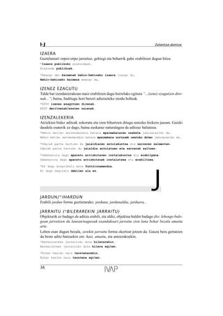 IZAERA
Gaztelaniari orpoz-orpo jarraituz, gehiegi eta beharrik gabe erabiltzen dugun hitza.
*Izaera publikoko erakundeak.
Erakunde publikoak.
*Emango den baimenak behin-behineko izaera izango du.
Behin-behineko baimena emango da.
IZENEZ EZAGUTU
Talde bat izendatzerakoan maiz erabiltzen dugu horrelako egitura “...izenez ezagutzen dire-
nak...”; baina, baditugu hori berori adierazteko modu hobeak.
*EPSV izenez ezagutzen direnak.
EPSV deritzenak/esaten zaienak.
IZENZALEKERIA
Atzizkien bidez aditzak zokoratu eta izen bihurtzen ditugu ustezko hizkera jasoan. Gaizki
daudela esaterik ez dago, baina euskaraz naturalagoa da aditzaz baliatzea.
*Behin betiko zerrendarekin batera epaimahaiaren osaketa jakinaraziko da.
Behin betiko zerrendarekin batera epaimahaia nortzuek osatuko duten jakinaraziko da.
*Udalak parte hartuko du jaialdiaren antolakuntza eta sarreren salmentan.
Udalak parte hartuko du jaialdia antolatzen eta sarrerak saltzen.
*Debekatuta dago aparatu arriskutsuen instalakuntza eta erabilpena.
Debekatuta dago aparatu arriskutsuak instalatzea eta erabiltzea.
*Ez dugu konprobatu bere funtzionamendua.
Ez dugu begiratu dabilen ala ez.
JJARDUN/*IHARDUN
Erabili jardun forma guztietarako: jarduna, jardunaldia, jarduera...
JARRAITU (*BILERAREKIN JARRAITU)
Objekturik ez badago du aditza erabili, eta aldiz, objektua baldin badago dio: lehengo bule-
goan jarraitzen du lanean/nagusiak esandakoari jarraitu zion lana behar bezala amaitu
arte.
Lehen esan dugun bezala, zerekin jarraitu forma okertzat jotzen da. Gauza bera gertatzen
da beste aditz batzuekin ere: hasi, amaitu, eta antzerakoekin.
*Bazkalostean jarraituko dute bilerarekin.
Bazkalostean jarraituko dute bilera egiten.
*Bihar hasiko naiz txostenarekin.
Bihar hasiko naiz txostena egiten.
36
I-J Zalantza-dantza
 