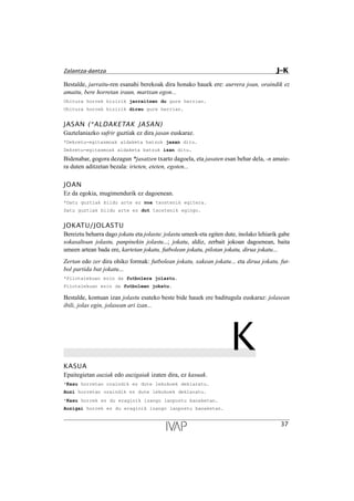 Bestalde, jarraitu-ren esanahi berekoak dira honako hauek ere: aurrera joan, oraindik ez
amaitu, bere horretan iraun, martxan egon...
Ohitura horrek bizirik jarraitzen du gure herrian.
Ohitura horrek bizirik dirau gure herrian.
JASAN (*ALDAKETAK JASAN)
Gaztelaniazko sufrir guztiak ez dira jasan euskaraz.
*Dekretu-egitasmoak aldaketa batzuk jasan ditu.
Dekretu-egitasmoak aldaketa batzuk izan ditu.
Bidenabar, gogora dezagun *jasatzen txarto dagoela, eta jasaten esan behar dela, -n amaie-
ra duten aditzetan bezala: irteten, eteten, egoten...
JOAN
Ez da egokia, mugimendurik ez dagoenean.
*Datu guztiak bildu arte ez noa txostenik egitera.
Datu guztiak bildu arte ez dut txostenik egingo.
JOKATU/JOLASTU
Bereiztu beharra dago jokatu eta jolastu: jolastu umeek-eta egiten dute, inolako lehiarik gabe
sokasaltoan jolastu, panpinekin jolastu...; jokatu, aldiz, zerbait jokoan dagoenean, baita
umeen artean bada ere, kartetan jokatu, futbolean jokatu, pilotan jokatu, dirua jokatu...
Zertan edo zer dira ohiko formak: futbolean jokatu, xakean jokatu... eta dirua jokatu, fut-
bol partida bat jokatu...
*Pilotalekuan ezin da futbolera jolastu.
Pilotalekuan ezin da futbolean jokatu.
Bestalde, kontuan izan jolastu esateko beste bide hauek ere baditugula euskaraz: jolasean
ibili, jolas egin, jolasean ari izan...
KKASUA
Epaitegietan auziak edo auzigaiak izaten dira, ez kasuak.
*Kasu horretan oraindik ez dute lekukoek deklaratu.
Auzi horretan oraindik ez dute lekukoek deklaratu.
*Kasu horrek ez du eraginik izango lanpostu banaketan.
Auzigai horrek ez du eraginik izango lanpostu banaketan.
37
Zalantza-dantza J–K
 